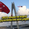 2025 otoyol ve köprü geçiş ücretlerine zam yağacak