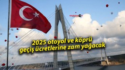 2025 otoyol ve köprü geçiş ücretlerine zam yağacak