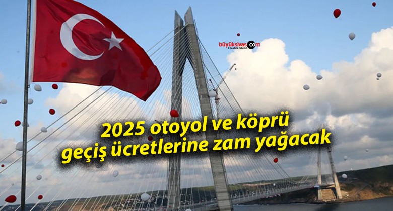 2025 otoyol ve köprü geçiş ücretlerine zam yağacak