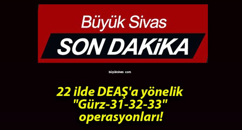 22 ilde DEAŞ’a yönelik “Gürz-31-32-33” operasyonları!