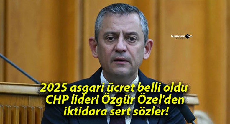 2025 asgari ücret belli oldu CHP lideri Özgür Özel’den iktidara sert sözler!