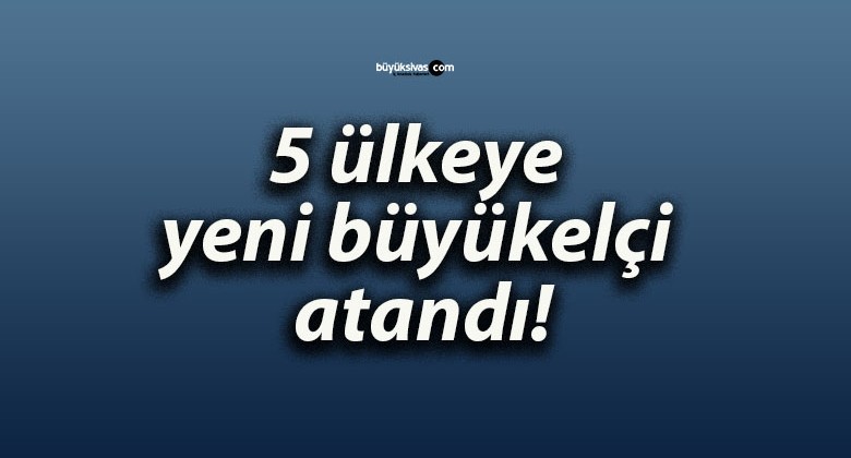 5 ülkeye yeni büyükelçi atandı!