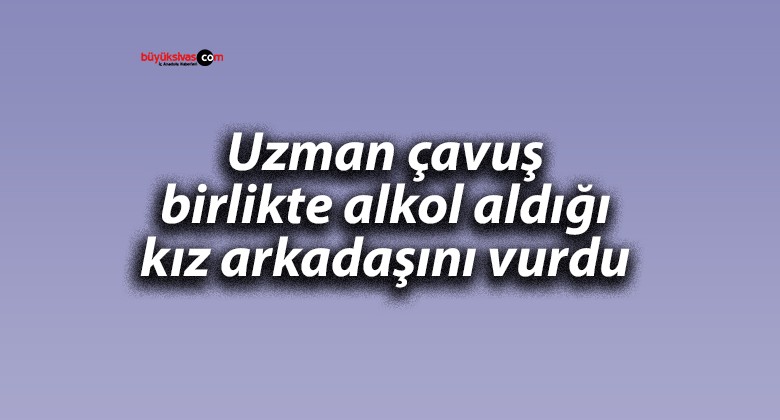 Uzman çavuş birlikte alkol aldığı kız arkadaşını vurdu