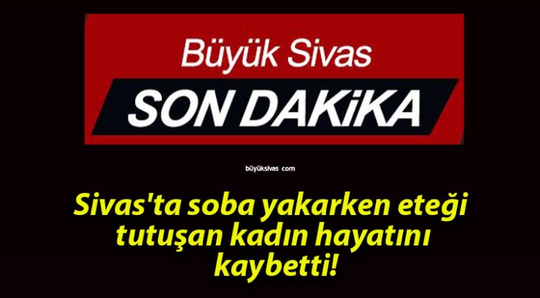 Sivas’ta soba yakarken eteği tutuşan kadın hayatını kaybetti!