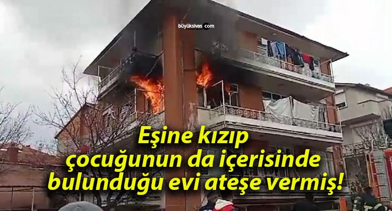 Eşine kızıp çocuğunun da içerisinde bulunduğu evi ateşe vermiş!