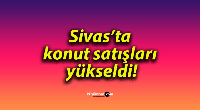 Sivas’ta konut satışları yükseldi!