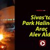 Sivas’ta Park Halindeki Araç Alev Aldı!