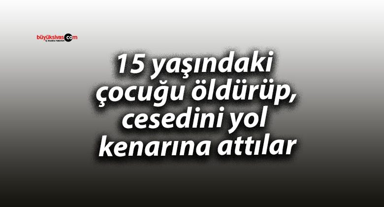 15 yaşındaki çocuğu öldürüp, cesedini yol kenarına attılar