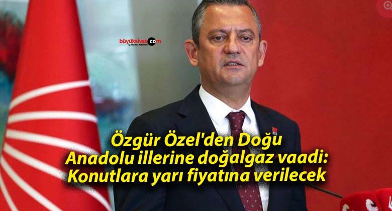 Özgür Özel’den Doğu Anadolu illerine doğalgaz vaadi: Konutlara yarı fiyatına verilecek