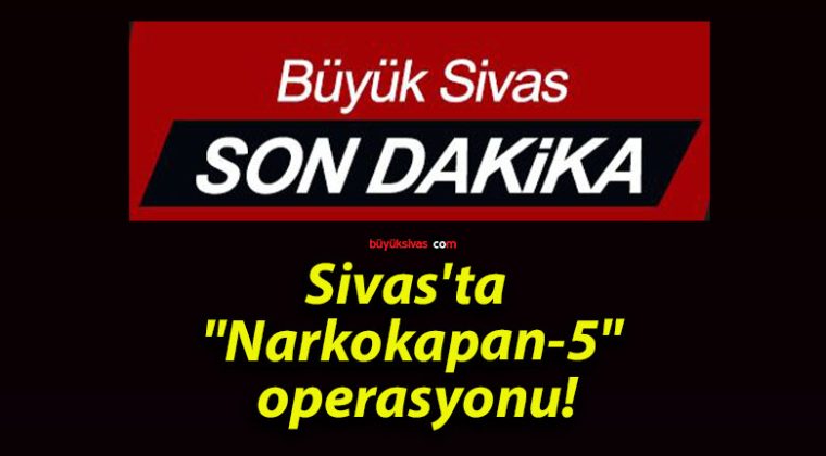 Sivas’ta “Narkokapan-5” operasyonu!